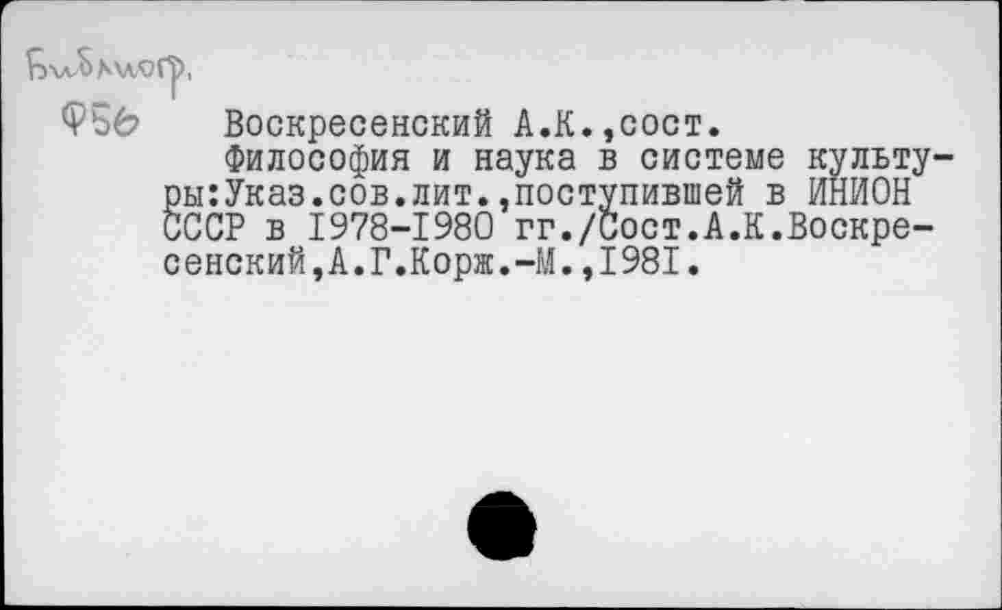 ﻿Воскресенский А.К.,сост.
Философия и наука в системе культу-ры:Указ.сов.лит.»поступившей в ИНИОН СССР в 1978-1980 гг./Сост.А.К.Воскресенский,А.Г.Корж.-М. ,1981.